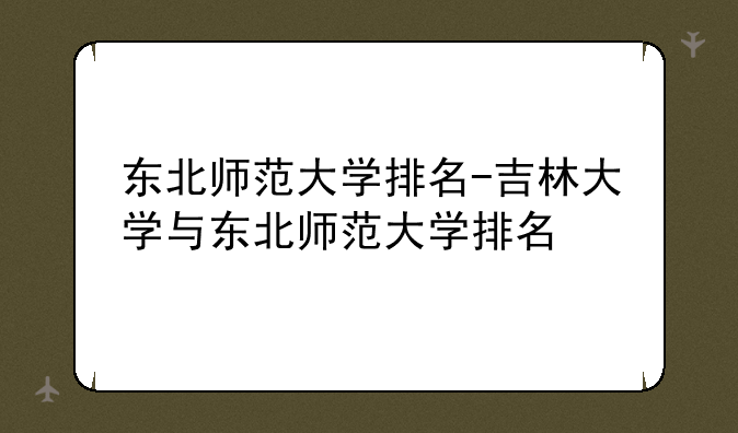 东北师范大学排名-吉林大学与东北师范大学排名