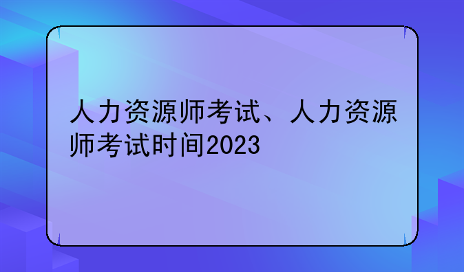 人力资源师考试、人力资源师考试时间2023