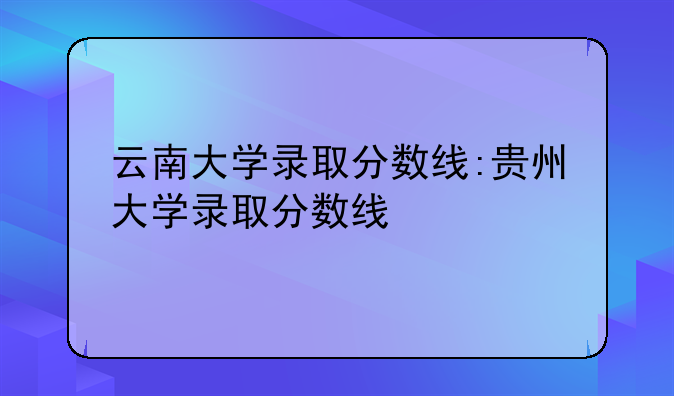 云南大学录取分数线:贵州大学录取分数线