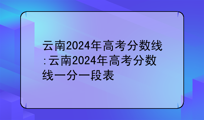 云南2024年高考分数线:云南2024年高考分数线一分一段表