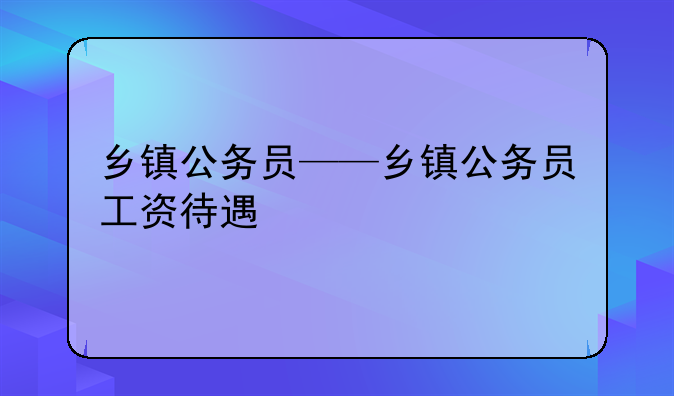 乡镇公务员——乡镇公务员工资待遇