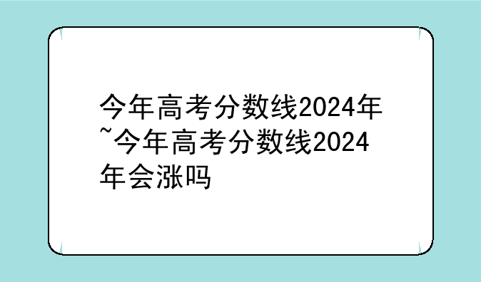今年高考分数线2024年~今年高考分数线2024年会涨吗