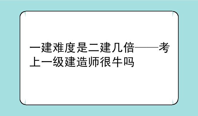 一建难度是二建几倍——考上一级建造师很牛吗