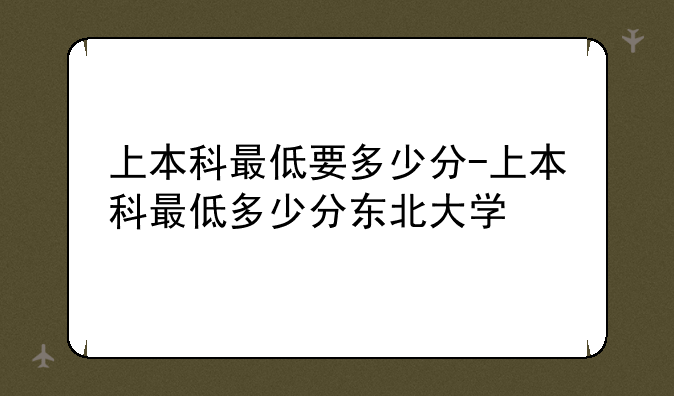 上本科最低要多少分-上本科最低多少分东北大学