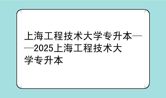 上海工程技术大学专升本——2025上海工程技术大学专升本