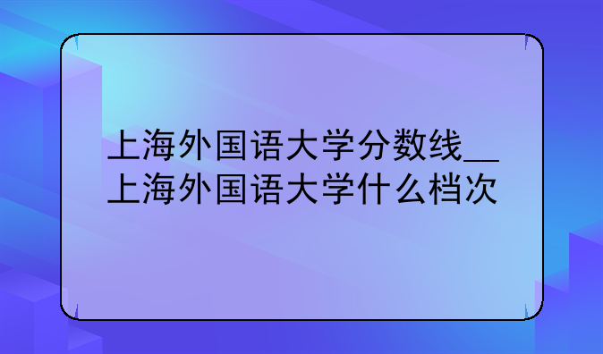 上海外国语大学分数线__上海外国语大学什么档次