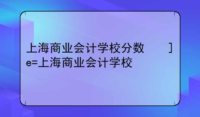 上海商业会计学校分数线——上海商业会计学校2020最低录取分数线中专