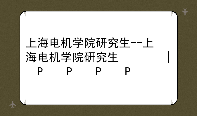 上海电机学院研究生--上海电机学院研究生院官