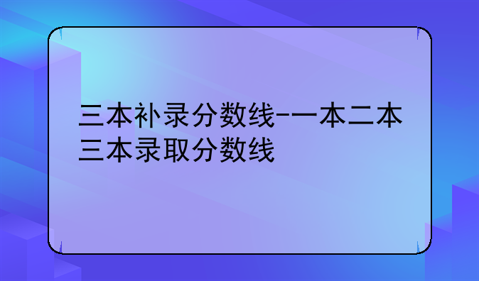 三本补录分数线-一本二本三本录取分数线