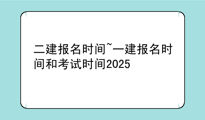 二建报名时间~一建报名时间和考试时间2025