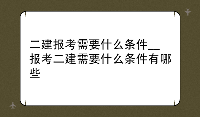 二建报考需要什么条件__报考二建需要什么条件有哪些