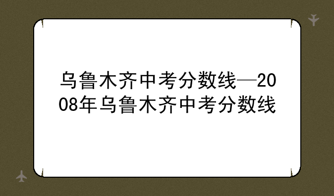 乌鲁木齐中考分数线—2008年乌鲁木齐中考分数线