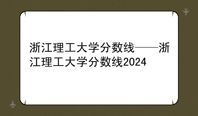 浙江理工大学分数线——浙江理工大学分数线2024