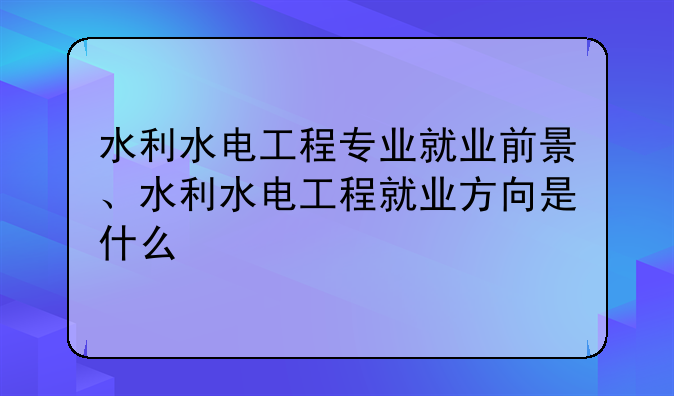 水利水电工程专业就业前景、水利水电工程就业方向是什么