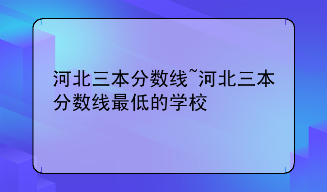 河北三本分数线~河北三本分数线最低的学校