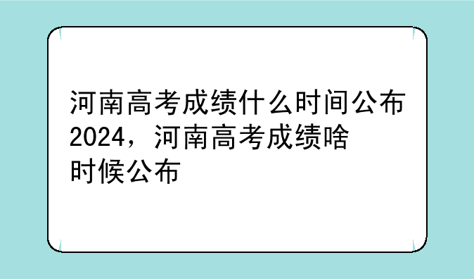 河南高考成绩什么时间公布2024，河南高考成绩啥时候公布