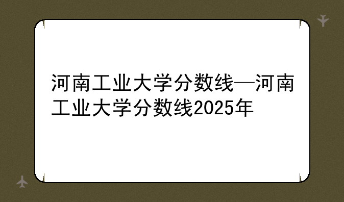 河南工业大学分数线—河南工业大学分数线2025年