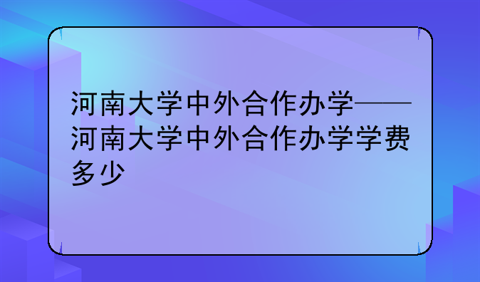 河南大学中外合作办学——河南大学中外合作办学学费多少