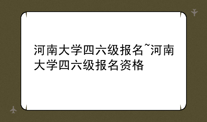河南大学四六级报名~河南大学四六级报名资格