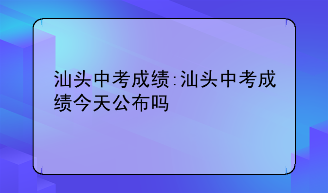 汕头中考成绩:汕头中考成绩今天公布吗