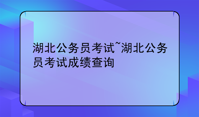 湖北公务员考试~湖北公务员考试成绩查询