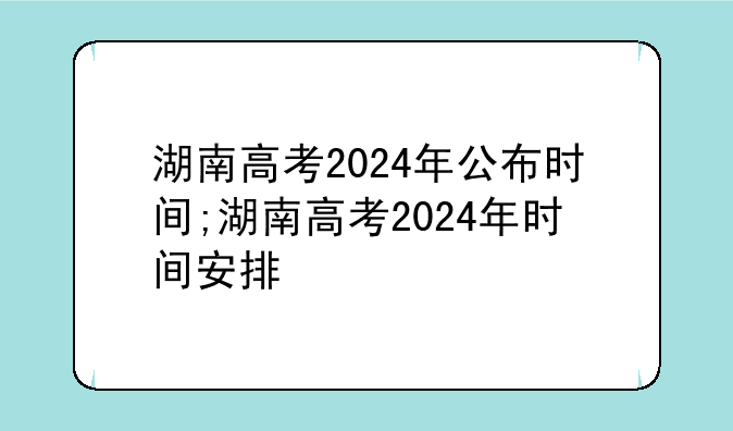 湖南高考2024年公布时间;湖南高考2024年时间安排