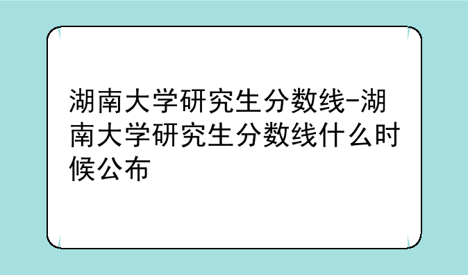 湖南大学研究生分数线-湖南大学研究生分数线什么时候公布