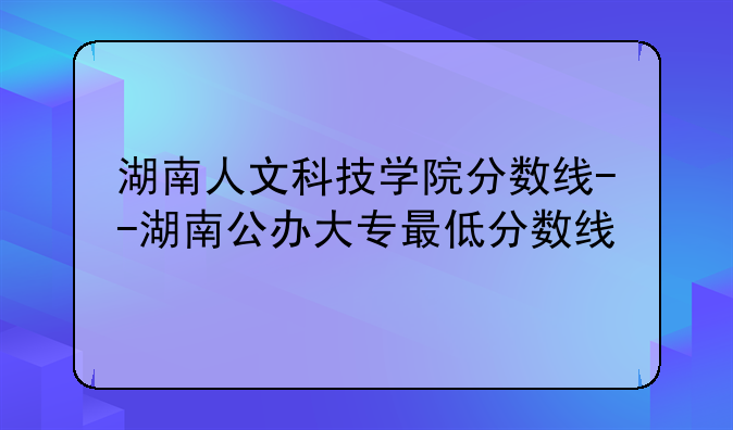 湖南人文科技学院分数线--湖南公办大专最低分数线