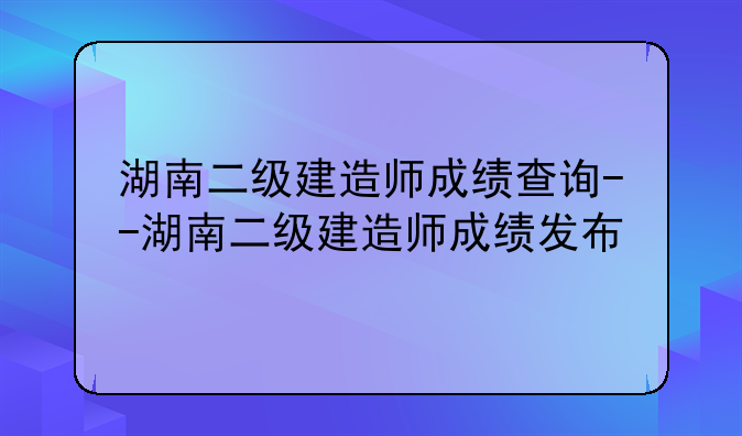 湖南二级建造师成绩查询--湖南二级建造师成绩发布