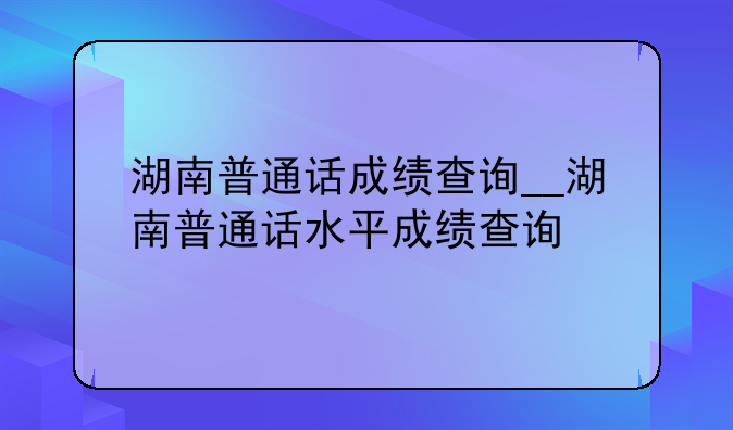 湖南普通话成绩查询__湖南普通话水平成绩查询