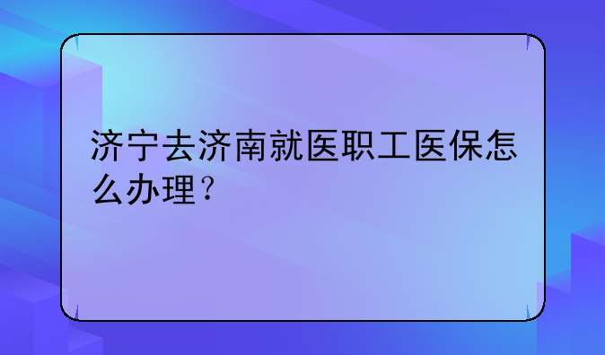 济宁去济南就医职工医保怎么办理？