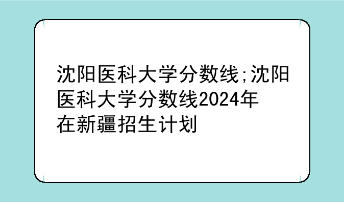 沈阳医科大学分数线;沈阳医科大学分数线2024年在新疆招生计划