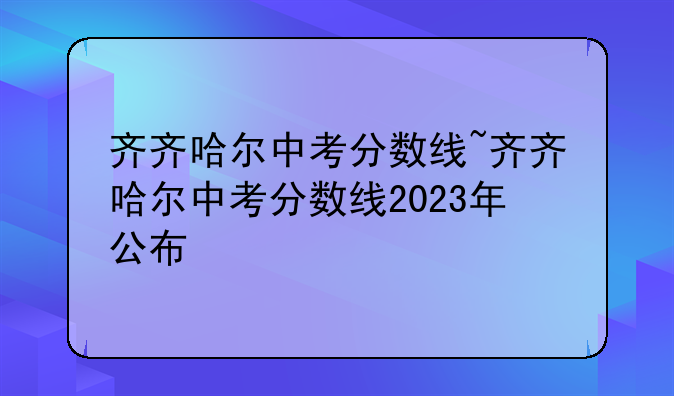 齐齐哈尔中考分数线~齐齐哈尔中考分数线2023年公布