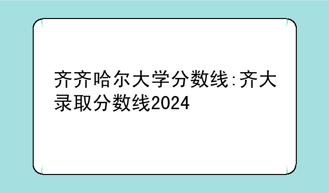 齐齐哈尔大学分数线:齐大录取分数线2024