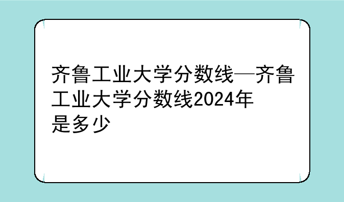 齐鲁工业大学分数线—齐鲁工业大学分数线2024年是多少