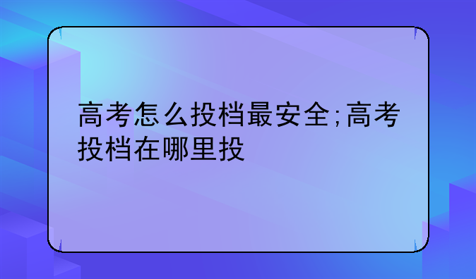 高考怎么投档最安全;高考投档在哪里投
