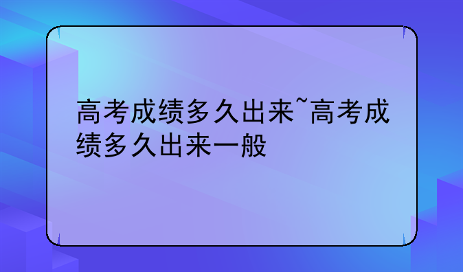 高考成绩多久出来~高考成绩多久出来一般