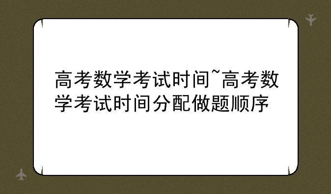 高考数学考试时间~高考数学考试时间分配做题顺序