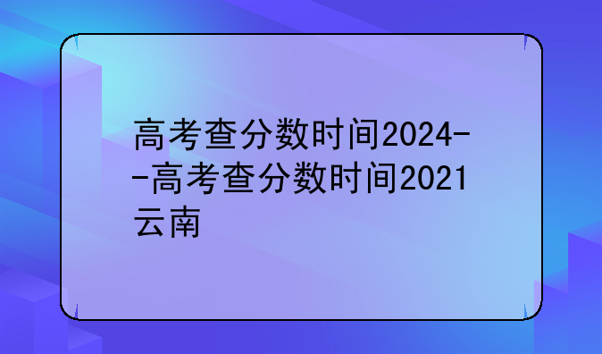 高考查分数时间2024--高考查分数时间2021云南