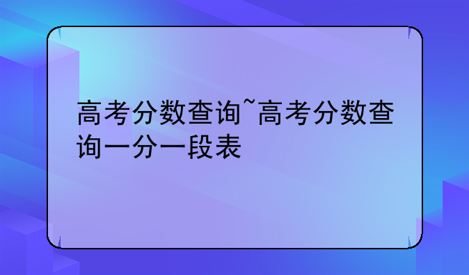 高考分数查询~高考分数查询一分一段表