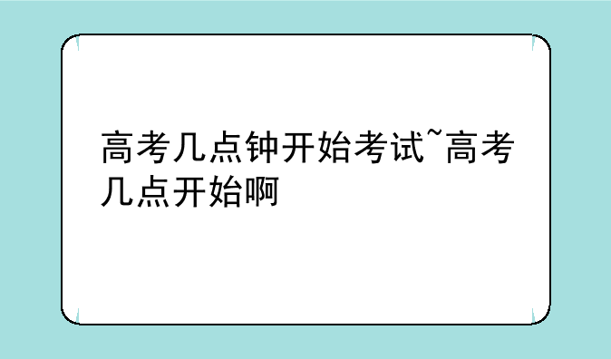 高考几点钟开始考试~高考几点开始啊