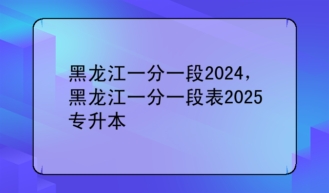黑龙江一分一段2024，黑龙江一分一段表2025专升本