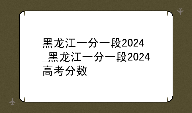 黑龙江一分一段2024__黑龙江一分一段2024高考分数