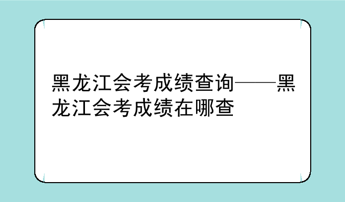 黑龙江会考成绩查询——黑龙江会考成绩在哪查