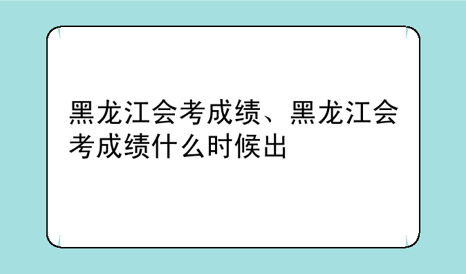 黑龙江会考成绩、黑龙江会考成绩什么时候出
