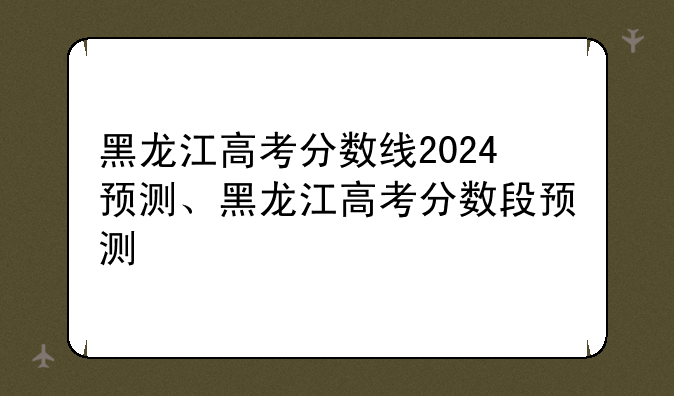 黑龙江高考分数线2024预测、黑龙江高考分数段预测