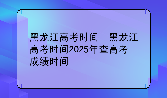 黑龙江高考时间--黑龙江高考时间2025年查高考成绩时间
