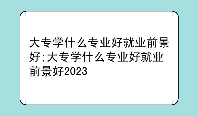 大专学什么专业好就业前景好;大专学什么专业好就业前景好2023