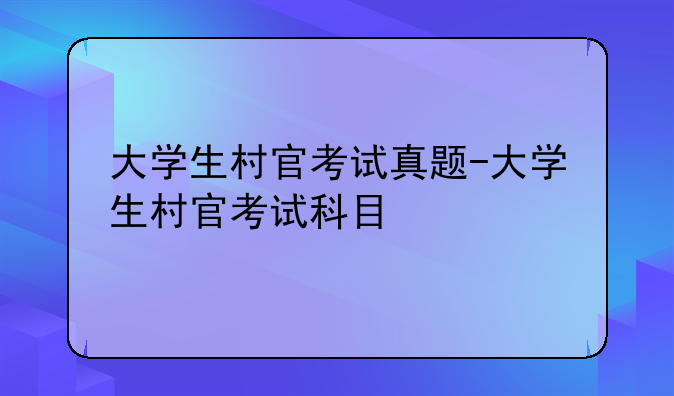 大学生村官考试真题-大学生村官考试科目