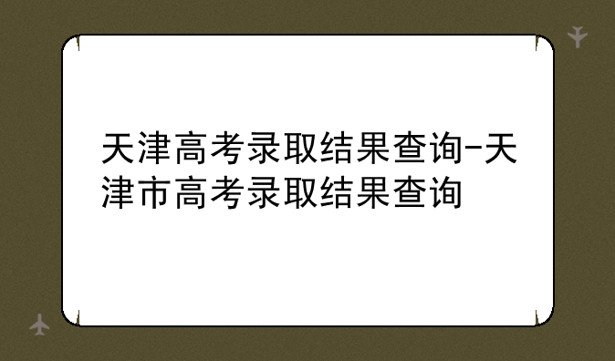 天津高考录取结果查询-天津市高考录取结果查询